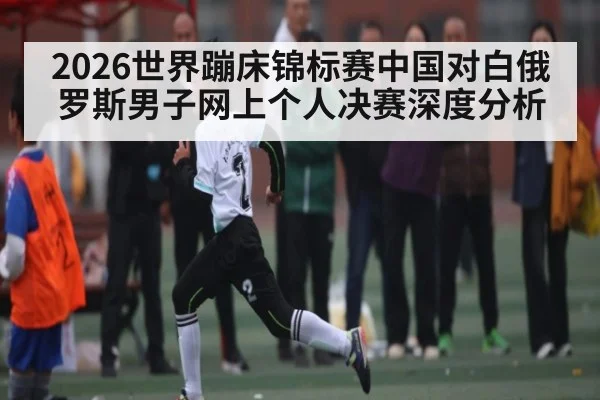 2026世界蹦床锦标赛中国对白俄罗斯男子网上个人决赛深度分析