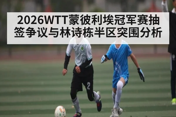 2026WTT蒙彼利埃冠军赛抽签争议与林诗栋半区突围分析